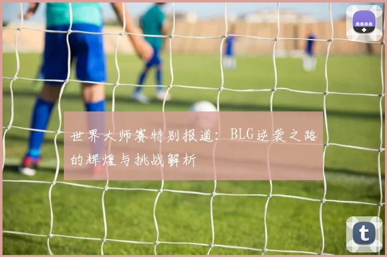 世界大师赛特别报道：BLG逆袭之路的辉煌与挑战解析