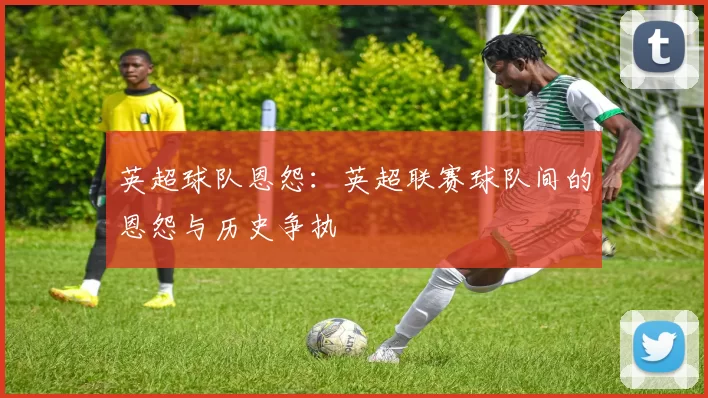 英超球队恩怨：英超联赛球队间的恩怨与历史争执