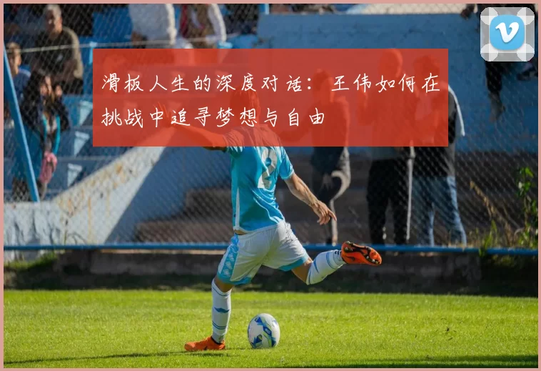 滑板人生的深度对话：王伟如何在挑战中追寻梦想与自由