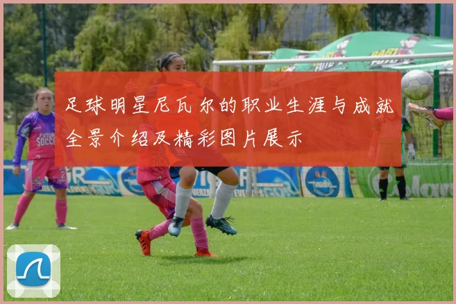 足球明星尼瓦尔的职业生涯与成就全景介绍及精彩图片展示
