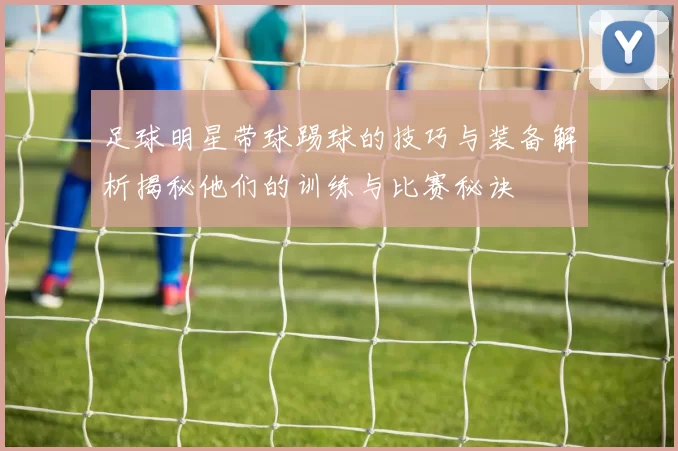 足球明星带球踢球的技巧与装备解析揭秘他们的训练与比赛秘诀