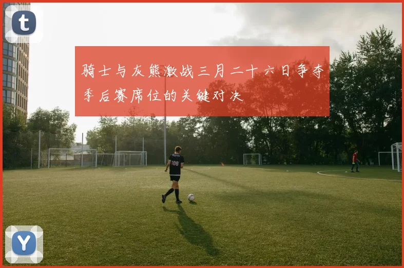 骑士与灰熊激战三月二十六日争夺季后赛席位的关键对决
