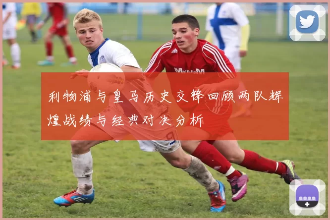 利物浦与皇马历史交锋回顾两队辉煌战绩与经典对决分析