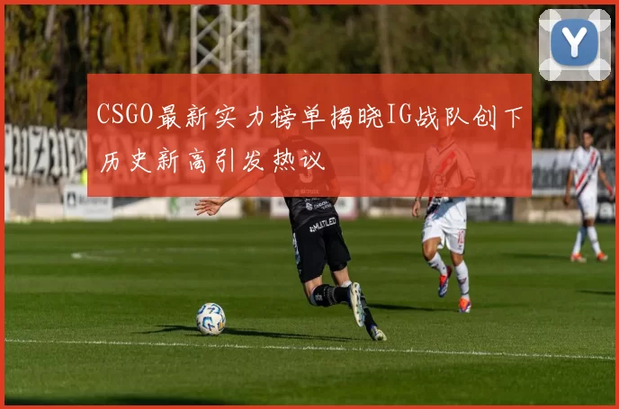 CSGO最新实力榜单揭晓IG战队创下历史新高引发热议