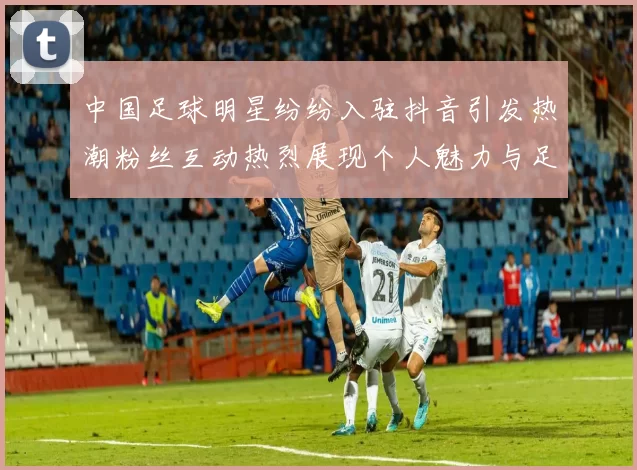中国足球明星纷纷入驻抖音引发热潮粉丝互动热烈展现个人魅力与足球精神