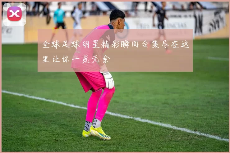 全球足球明星精彩瞬间合集尽在这里让你一览无余