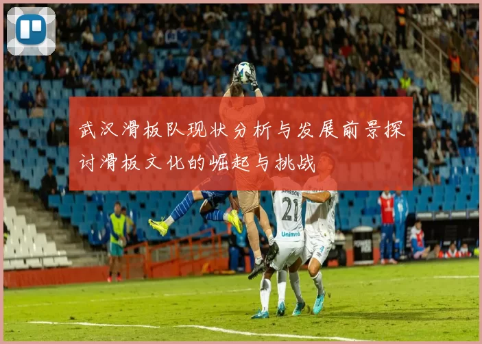 武汉滑板队现状分析与发展前景探讨滑板文化的崛起与挑战