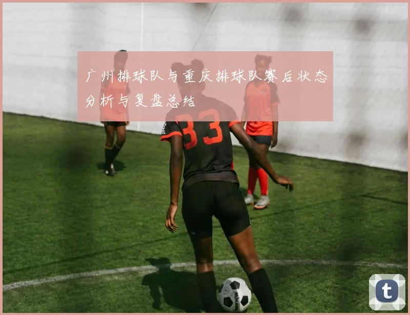 广州排球队与重庆排球队赛后状态分析与复盘总结