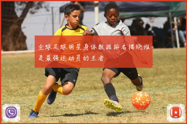 全球足球明星身体数据排名揭晓谁是最强运动员的王者