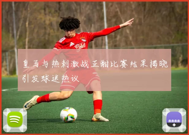 皇马与热刺激战正酣比赛结果揭晓引发球迷热议