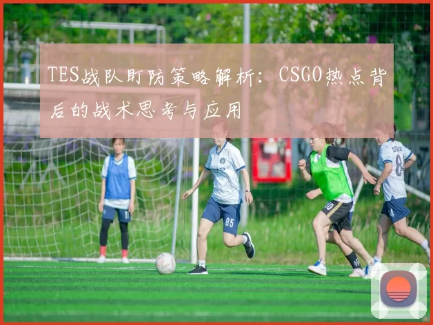 TES战队盯防策略解析：CSGO热点背后的战术思考与应用