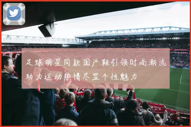 足球明星同款国产鞋引领时尚潮流助力运动热情尽显个性魅力