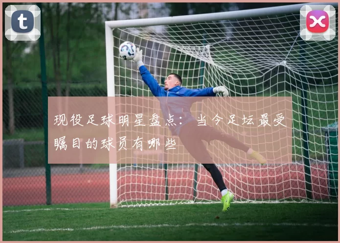现役足球明星盘点：当今足坛最受瞩目的球员有哪些