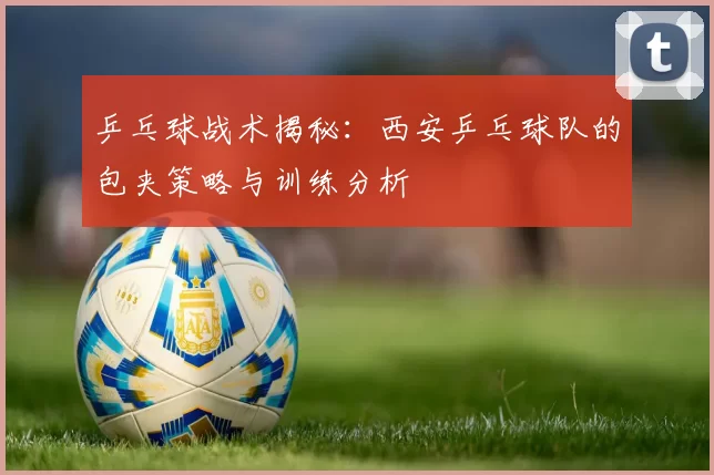 乒乓球战术揭秘：西安乒乓球队的包夹策略与训练分析