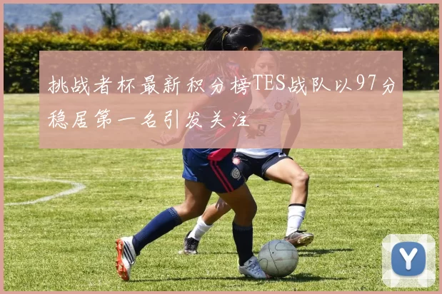挑战者杯最新积分榜TES战队以97分稳居第一名引发关注