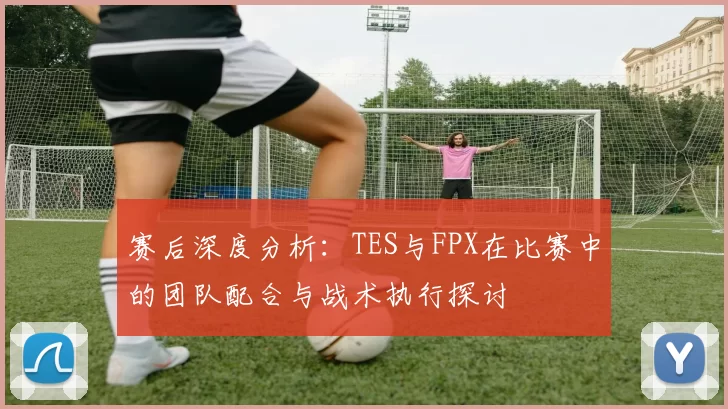 赛后深度分析：TES与FPX在比赛中的团队配合与战术执行探讨