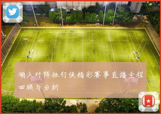 湖人对阵独行侠精彩赛事直播全程回顾与分析
