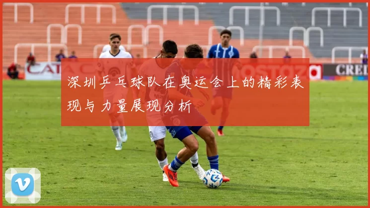 深圳乒乓球队在奥运会上的精彩表现与力量展现分析