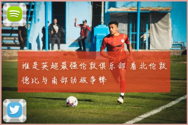 谁是英超最强伦敦俱乐部 看北伦敦德比与南部劲旅争锋