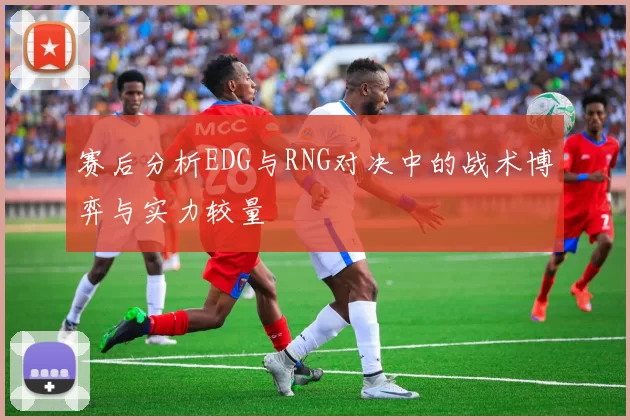 赛后分析EDG与RNG对决中的战术博弈与实力较量
