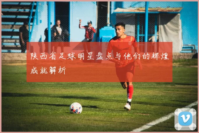 陕西省足球明星盘点与他们的辉煌成就解析