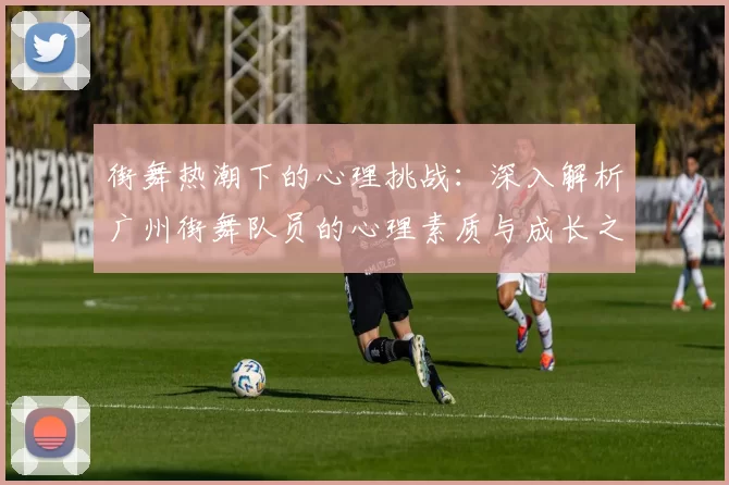 街舞热潮下的心理挑战：深入解析广州街舞队员的心理素质与成长之路