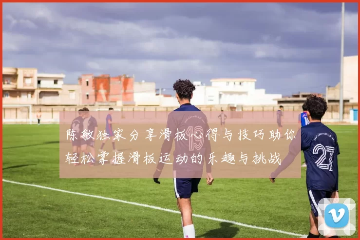 陈敏独家分享滑板心得与技巧助你轻松掌握滑板运动的乐趣与挑战
