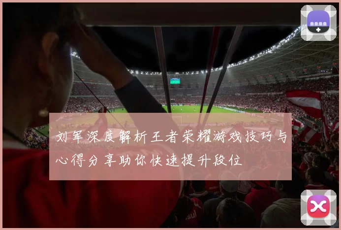 刘军深度解析王者荣耀游戏技巧与心得分享助你快速提升段位