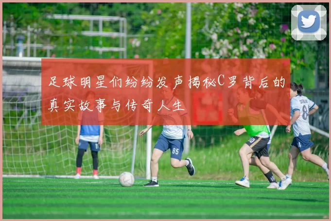 足球明星们纷纷发声揭秘C罗背后的真实故事与传奇人生