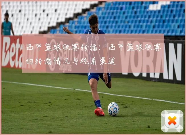 西甲篮球联赛转播：西甲篮球联赛的转播情况与观看渠道