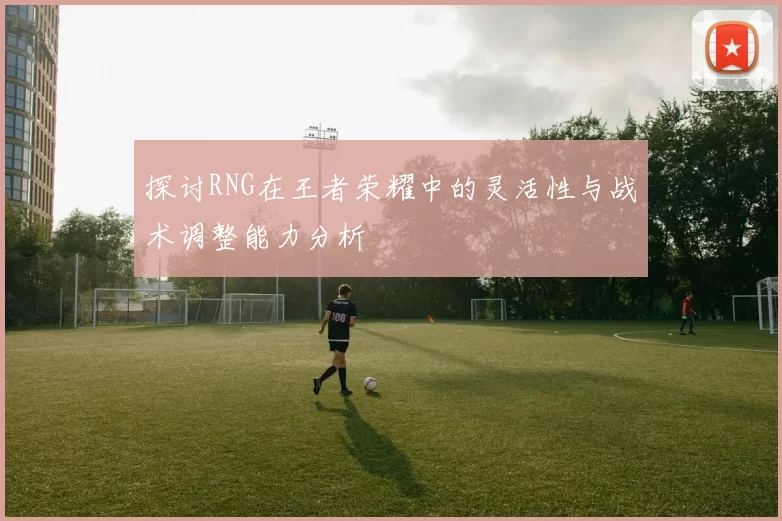 探讨RNG在王者荣耀中的灵活性与战术调整能力分析