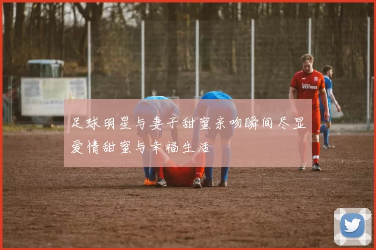 足球明星与妻子甜蜜亲吻瞬间尽显爱情甜蜜与幸福生活