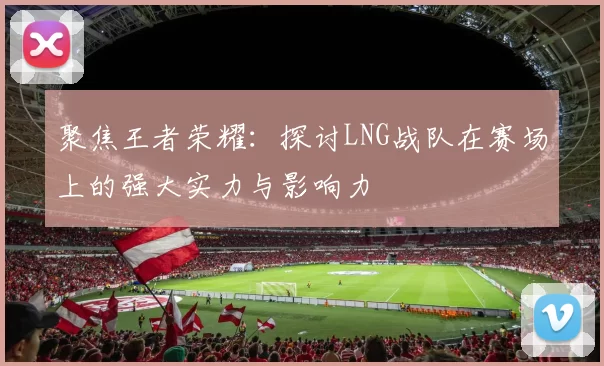 聚焦王者荣耀：探讨LNG战队在赛场上的强大实力与影响力