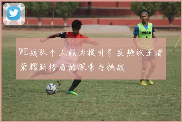 WE战队个人能力提升引发热议王者荣耀新格局的探索与挑战