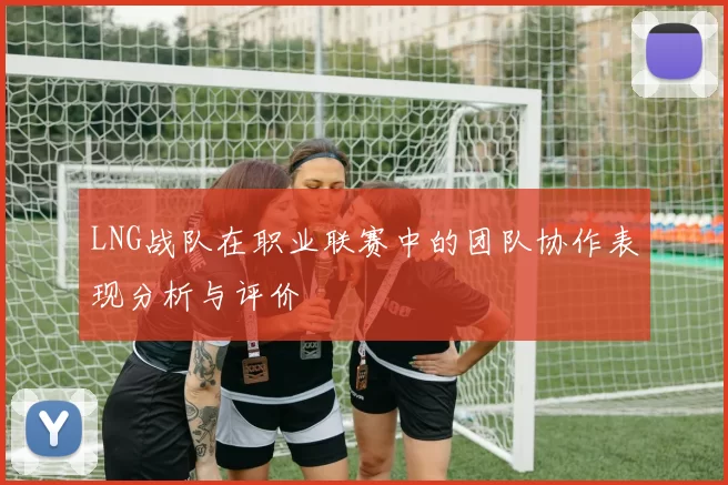 LNG战队在职业联赛中的团队协作表现分析与评价