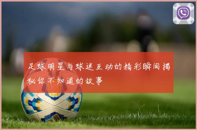 足球明星与球迷互动的精彩瞬间揭秘你不知道的故事