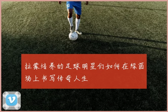拉蒙培养的足球明星们如何在绿茵场上书写传奇人生