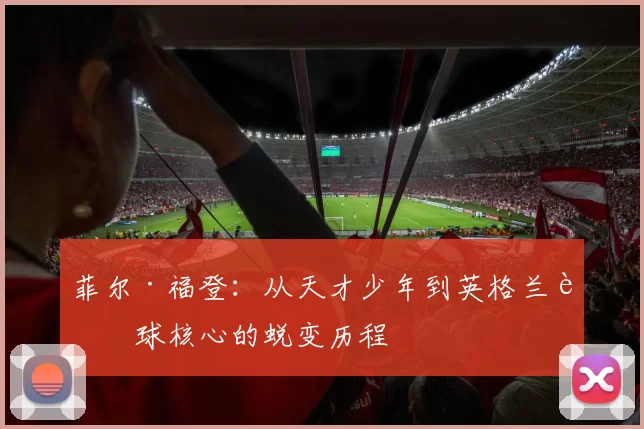 菲尔·福登：从天才少年到英格兰足球核心的蜕变历程