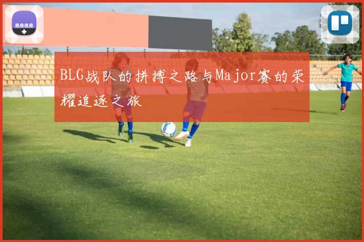 BLG战队的拼搏之路与Major赛的荣耀追逐之旅