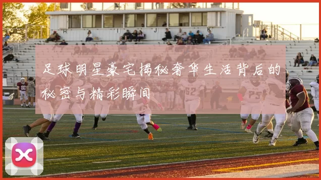 足球明星豪宅揭秘奢华生活背后的秘密与精彩瞬间