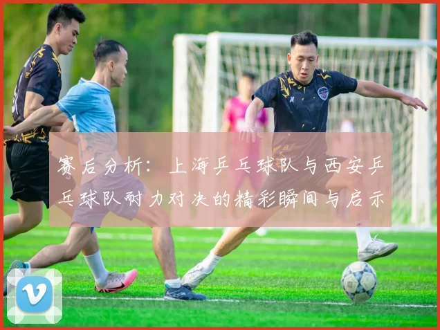 赛后分析：上海乒乓球队与西安乒乓球队耐力对决的精彩瞬间与启示