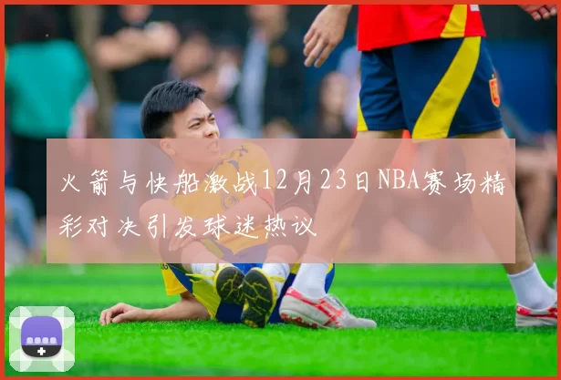 火箭与快船激战12月23日NBA赛场精彩对决引发球迷热议
