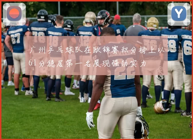 广州乒乓球队在欧锦赛积分榜上以61分稳居第一名展现强劲实力
