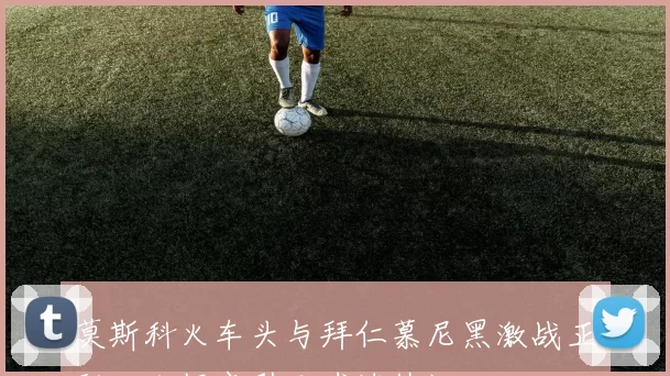 莫斯科火车头与拜仁慕尼黑激战正酣比分揭晓引发球迷热议