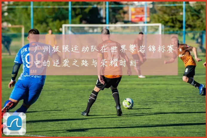 广州极限运动队在世界攀岩锦标赛中的逆袭之路与荣耀时刻