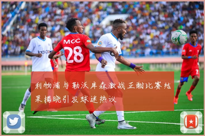 利物浦与勒沃库森激战正酣比赛结果揭晓引发球迷热议