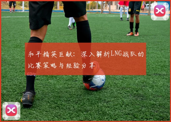 和平精英巨献：深入解析LNG战队的比赛策略与经验分享
